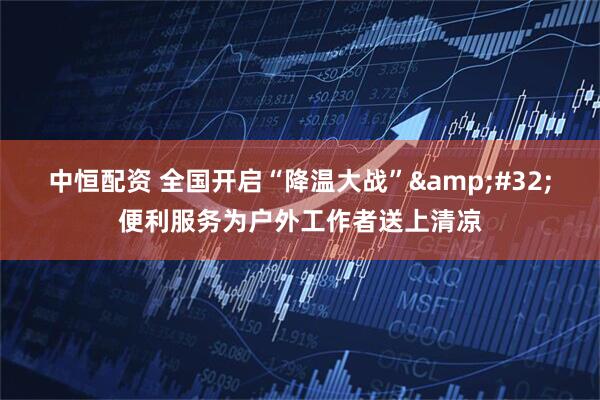 中恒配资 全国开启“降温大战”&#32;便利服务为户外工作者送上清凉