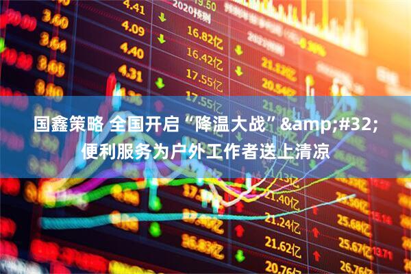 国鑫策略 全国开启“降温大战”&#32;便利服务为户外工作者送上清凉