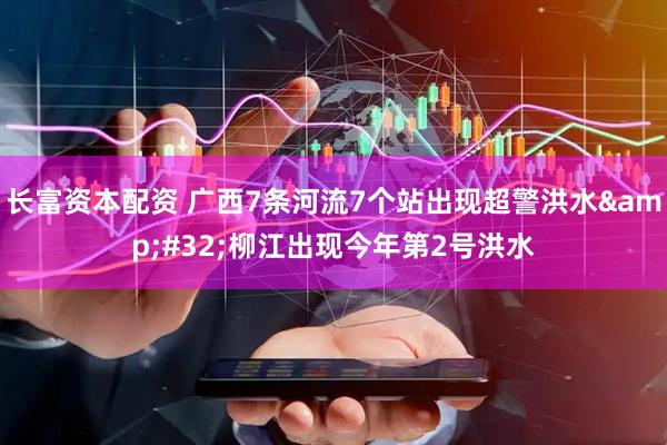 长富资本配资 广西7条河流7个站出现超警洪水&#32;柳江出现今年第2号洪水