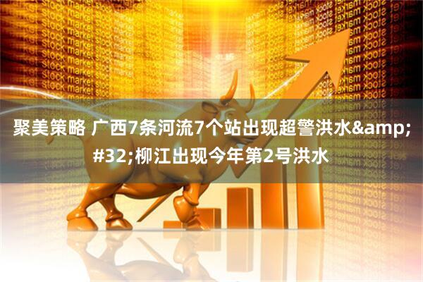 聚美策略 广西7条河流7个站出现超警洪水&#32;柳江出现今年第2号洪水