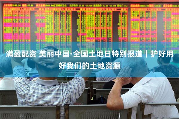 满盈配资 美丽中国·全国土地日特别报道｜护好用好我们的土地资源
