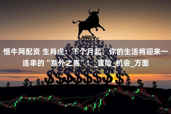 恒牛网配资 生肖虎：下个月起，你的生活将迎来一连串的“意外之喜”！_冒险_机会_方面