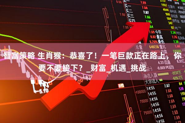 智富策略 生肖猴：恭喜了！一笔巨款正在路上，你要不要接下？_财富_机遇_挑战