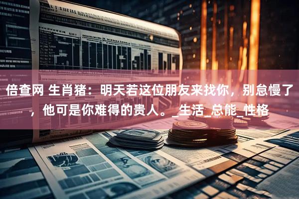 倍查网 生肖猪：明天若这位朋友来找你，别怠慢了，他可是你难得的贵人。_生活_总能_性格