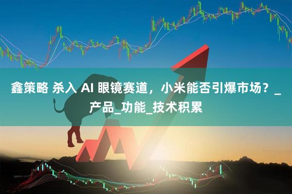 鑫策略 杀入 AI 眼镜赛道，小米能否引爆市场？_产品_功能_技术积累