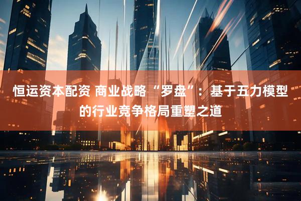 恒运资本配资 商业战略 “罗盘”：基于五力模型的行业竞争格局重塑之道