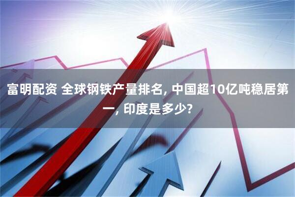 富明配资 全球钢铁产量排名, 中国超10亿吨稳居第一, 印度是多少?