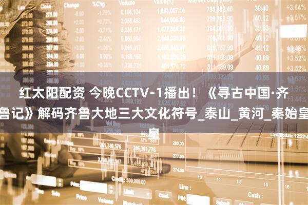 红太阳配资 今晚CCTV-1播出！《寻古中国·齐鲁记》解码齐鲁大地三大文化符号_泰山_黄河_秦始皇