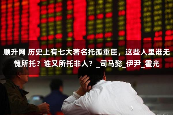 顺升网 历史上有七大著名托孤重臣，这些人里谁无愧所托？谁又所托非人？_司马懿_伊尹_霍光
