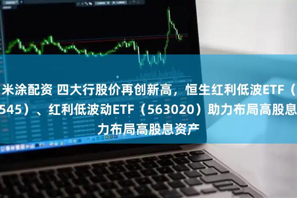 米涂配资 四大行股价再创新高，恒生红利低波ETF（159545）、红利低波动ETF（563020）助力布局高股息资产