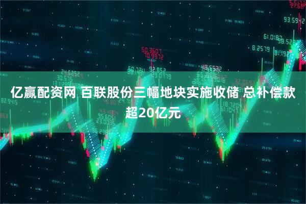 亿赢配资网 百联股份三幅地块实施收储 总补偿款超20亿元