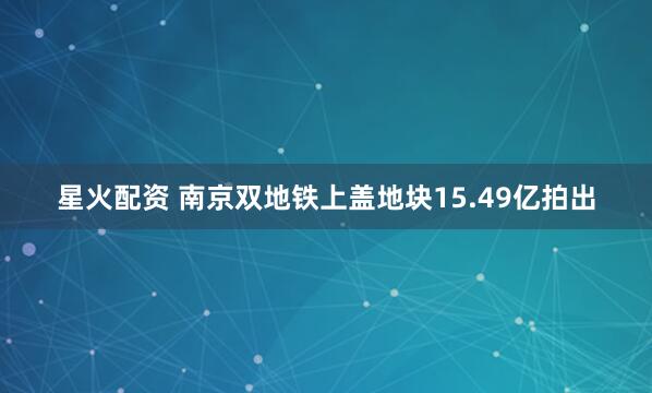 星火配资 南京双地铁上盖地块15.49亿拍出