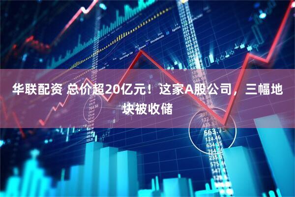 华联配资 总价超20亿元！这家A股公司，三幅地块被收储