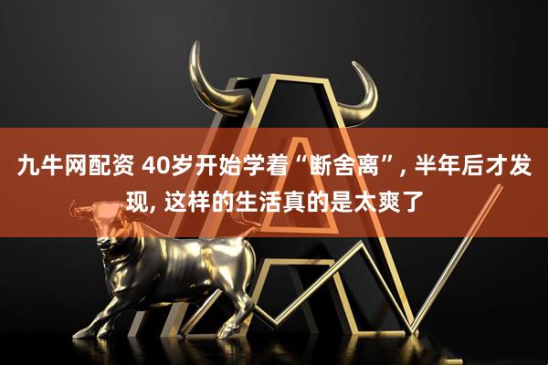 九牛网配资 40岁开始学着“断舍离”, 半年后才发现, 这样的生活真的是太爽了