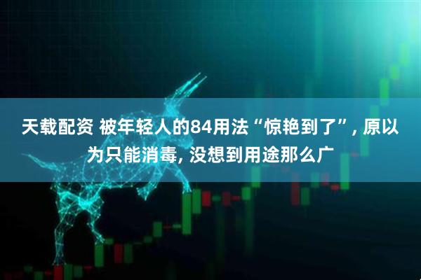 天载配资 被年轻人的84用法“惊艳到了”, 原以为只能消毒, 没想到用途那么广