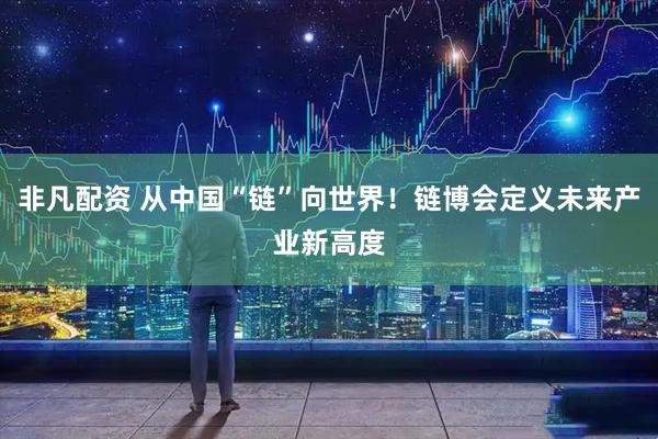 非凡配资 从中国“链”向世界！链博会定义未来产业新高度