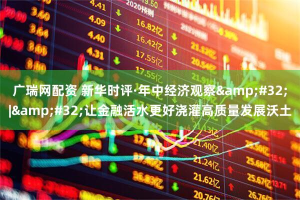 广瑞网配资 新华时评·年中经济观察&#32;|&#32;让金融活水更好浇灌高质量发展沃土