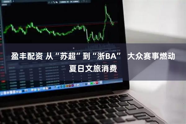 盈丰配资 从“苏超”到“浙BA”  大众赛事燃动夏日文旅消费