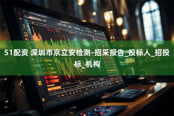 51配资 深圳市京立安检测-招采报告_投标人_招投标_机构