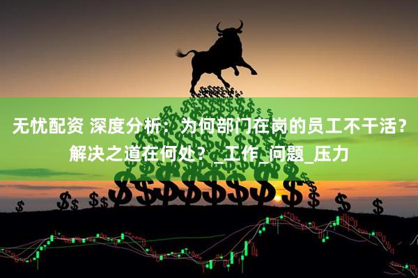 无忧配资 深度分析：为何部门在岗的员工不干活？解决之道在何处？_工作_问题_压力