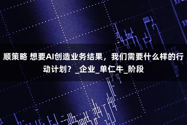顺策略 想要AI创造业务结果，我们需要什么样的行动计划？_企业_单仁牛_阶段