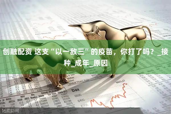 创融配资 这支“以一敌三”的疫苗，你打了吗？_接种_成年_原因