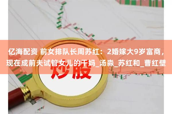 亿海配资 前女排队长周苏红：2婚嫁大9岁富商，现在成前夫试管女儿的干妈_汤淼_苏红和_曹红壁