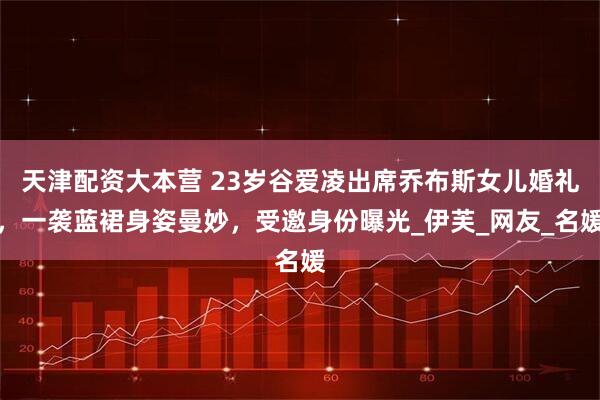 天津配资大本营 23岁谷爱凌出席乔布斯女儿婚礼，一袭蓝裙身姿曼妙，受邀身份曝光_伊芙_网友_名媛
