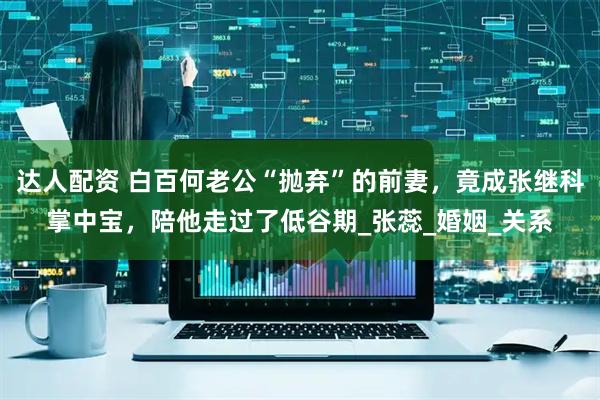 达人配资 白百何老公“抛弃”的前妻，竟成张继科掌中宝，陪他走过了低谷期_张蕊_婚姻_关系