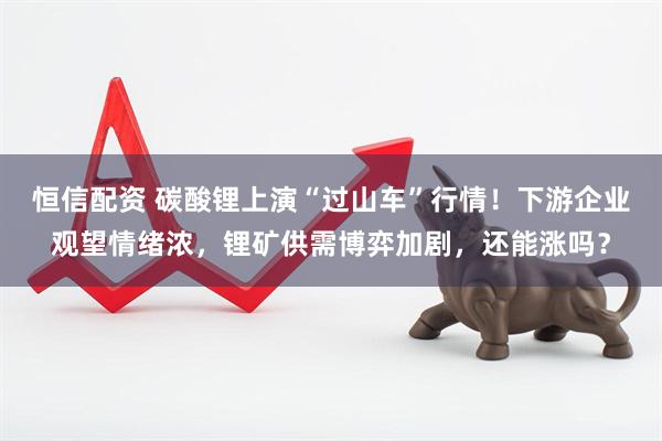 恒信配资 碳酸锂上演“过山车”行情！下游企业观望情绪浓，锂矿供需博弈加剧，还能涨吗？