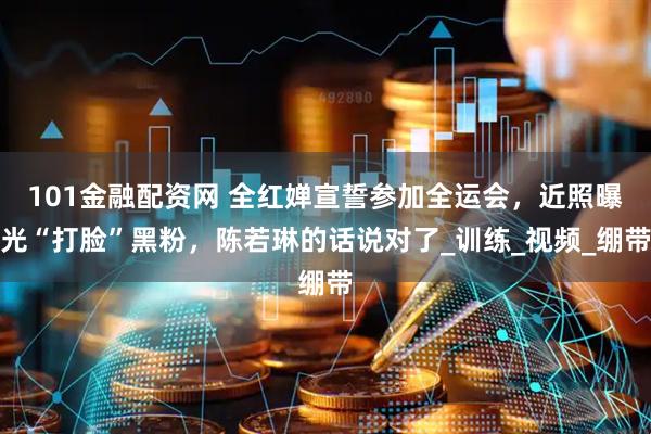 101金融配资网 全红婵宣誓参加全运会，近照曝光“打脸”黑粉，陈若琳的话说对了_训练_视频_绷带