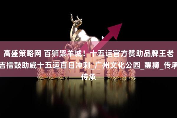 高盛策略网 百狮聚羊城！十五运官方赞助品牌王老吉擂鼓助威十五运百日冲刺_广州文化公园_醒狮_传承