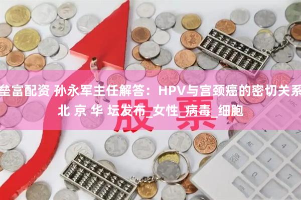 垒富配资 孙永军主任解答：HPV与宫颈癌的密切关系北 京 华 坛发布_女性_病毒_细胞
