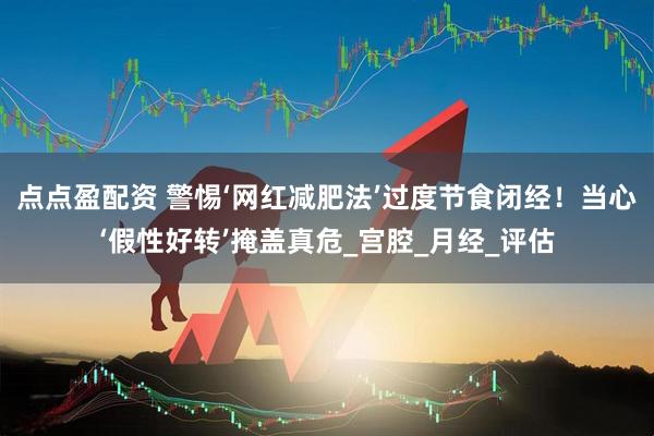 点点盈配资 警惕‘网红减肥法’过度节食闭经！当心‘假性好转’掩盖真危_宫腔_月经_评估