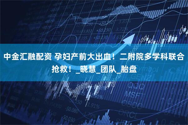 中金汇融配资 孕妇产前大出血！二附院多学科联合抢救！_晓慧_团队_胎盘