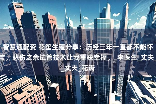 智慧通配资 花笙生殖分享：历经三年一直都不能怀上宝宝，悲伤之余试管技术让我重获幸福。_李医生_丈夫_花瓣