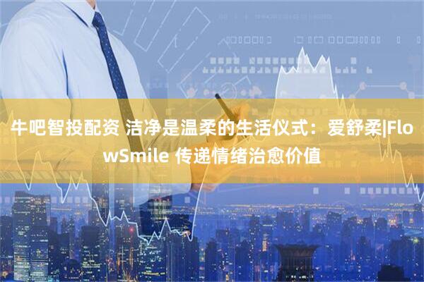 牛吧智投配资 洁净是温柔的生活仪式：爱舒柔|FlowSmile 传递情绪治愈价值