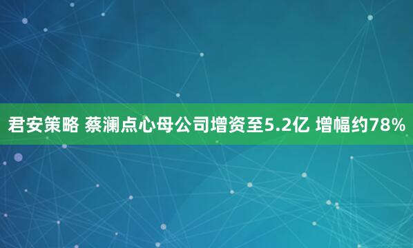 君安策略 蔡澜点心母公司增资至5.2亿 增幅约78%